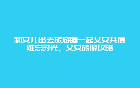 和女儿出去旅游睡一起父女共度难忘时光，父女旅游攻略