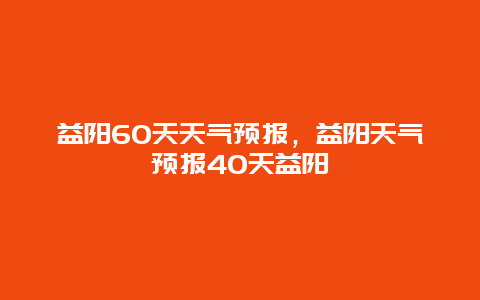 益阳60天天气预报，益阳天气预报40天益阳