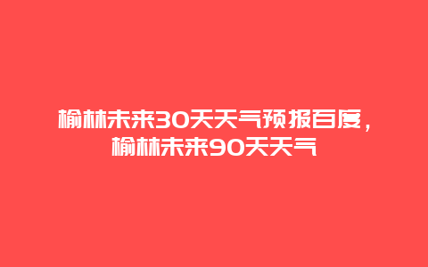 榆林未来30天天气预报百度，榆林未来90天天气