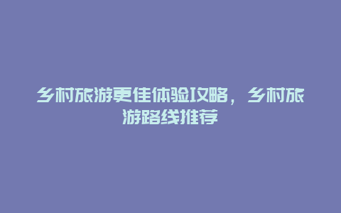 乡村旅游更佳体验攻略，乡村旅游路线推荐