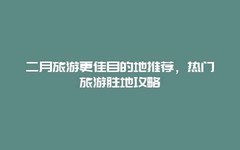 二月旅游更佳目的地推荐，热门旅游胜地攻略