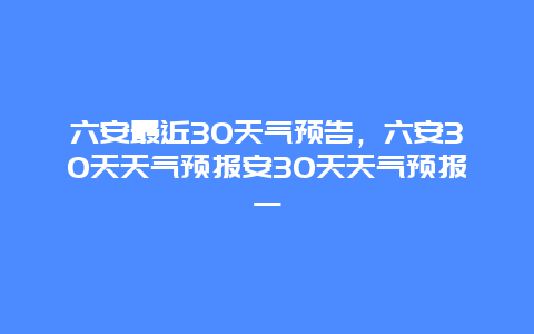 六安最近30天气预告，六安30天天气预报安30天天气预报一