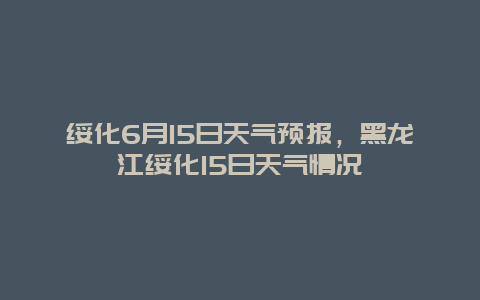 绥化6月15日天气预报，黑龙江绥化15日天气情况