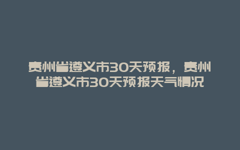 贵州省遵义市30天预报，贵州省遵义市30天预报天气情况