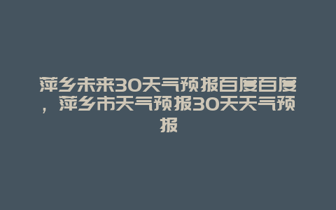 萍鄉(xiāng)未來30天氣預(yù)報百度百度，萍鄉(xiāng)市天氣預(yù)報30天天氣預(yù)報插圖