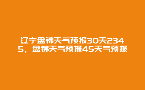 遼寧盤錦天氣預(yù)報30天2345，盤錦天氣預(yù)報45天氣預(yù)報插圖