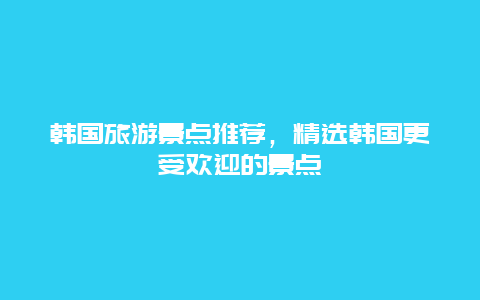 韩国旅游景点推荐，精选韩国更受欢迎的景点