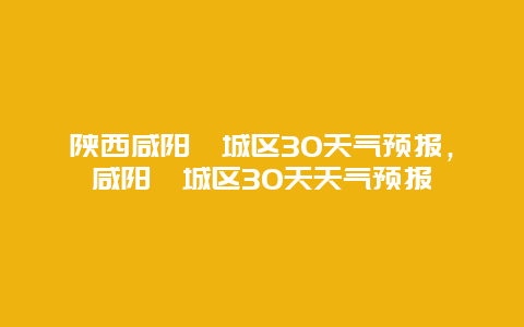 陕西咸阳渭城区30天气预报，咸阳渭城区30天天气预报