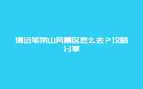 清远笔架山风景区怎么去？攻略分享