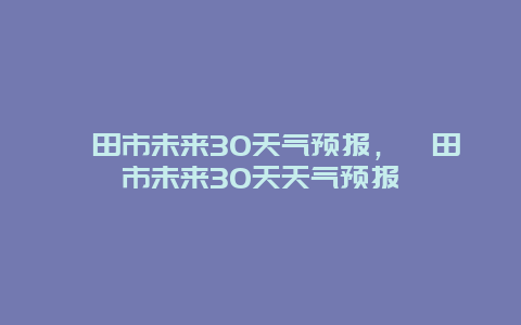 莆田市未来30天气预报，莆田市未来30天天气预报