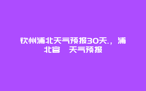 钦州浦北天气预报30天.，浦北官垌天气预报