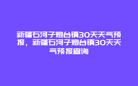 新疆石河子炮台镇30天天气预报，新疆石河子炮台镇30天天气预报查询