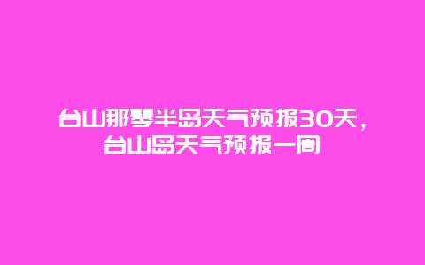 台山那琴半岛天气预报30天，台山岛天气预报一周