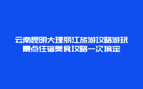 云南昆明大理丽江旅游攻略游玩景点住宿美食攻略一次搞定