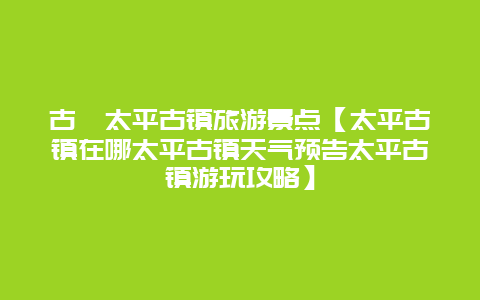 古蔺太平古镇旅游景点【太平古镇在哪太平古镇天气预告太平古镇游玩攻略】