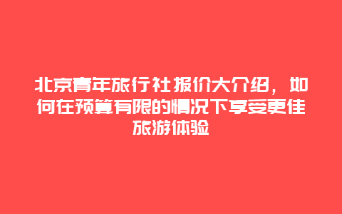 北京青年旅行社报价大介绍，如何在预算有限的情况下享受更佳旅游体验