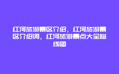 红河旅游景区介绍，红河旅游景区介绍词，红河旅游景点大全路线图