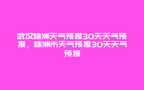 武汉株洲天气预报30天天气预报，株洲市天气预报30天天气预报