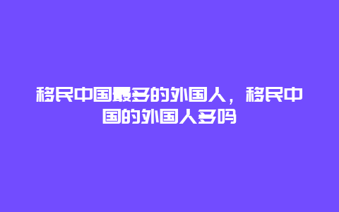 移民中国最多的外国人，移民中国的外国人多吗