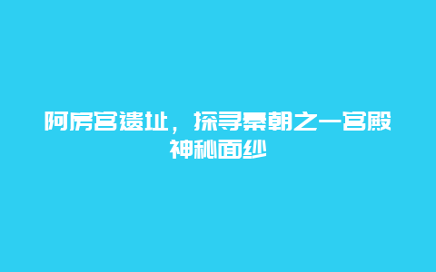 阿房宫遗址，探寻秦朝之一宫殿神秘面纱