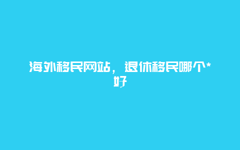 海外移民网站，退休移民哪个*好