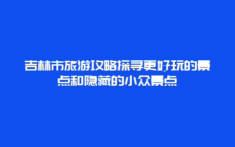 吉林市旅游攻略探寻更好玩的景点和隐藏的小众景点