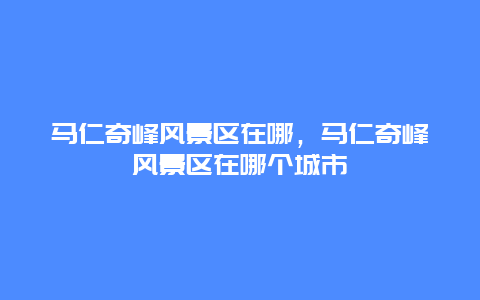 馬仁奇峰風(fēng)景區(qū)在哪，馬仁奇峰風(fēng)景區(qū)在哪個(gè)城市插圖