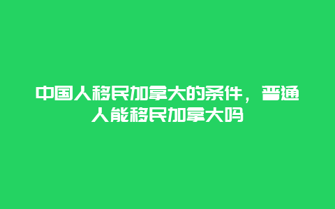 中国人移民加拿大的条件，普通人能移民加拿大吗