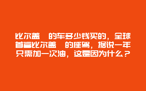 比尔盖茨的车多少钱买的，全球首富比尔盖茨的座驾，据说一年只需加一次油，这是因为什么？