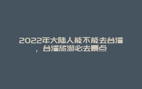 2022年大陆人能不能去台湾，台湾旅游必去景点