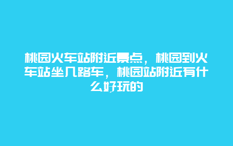 桃园火车站附近景点，桃园到火车站坐几路车，桃园站附近有什么好玩的