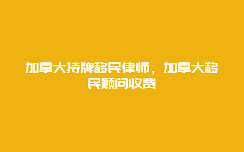 加拿大持牌移民律师，加拿大移民顾问收费