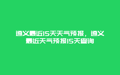 遵义最近15天天气预报，遵义最近天气预报15天查询