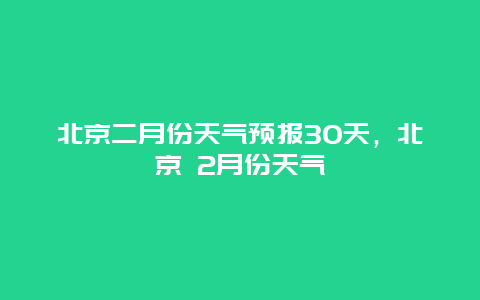 北京二月份天气预报30天，北京 2月份天气