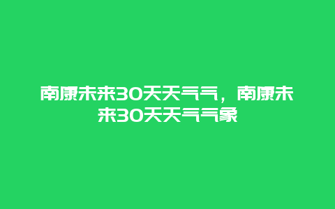 南康未来30天天气气，南康未来30天天气气象