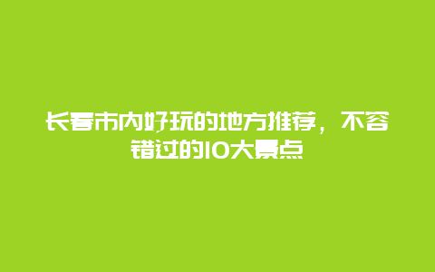 长春市内好玩的地方推荐，不容错过的10大景点