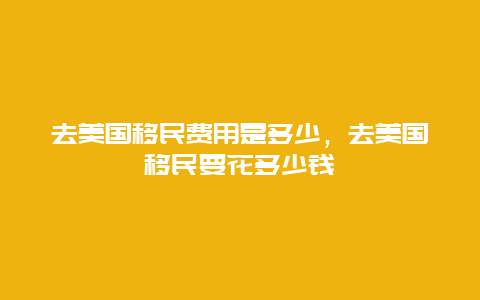 去美国移民费用是多少，去美国移民要花多少钱