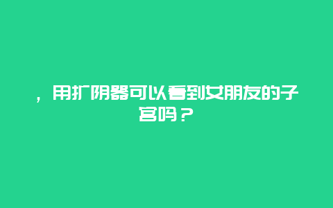 ，用扩阴器可以看到女朋友的子宫吗？