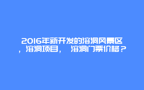 2016年新开发的溶洞风景区，溶洞项目， 溶洞门票价格？