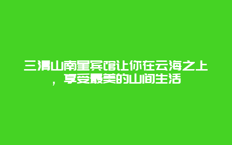 三清山南星宾馆让你在云海之上，享受最美的山间生活