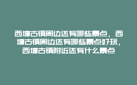 西塘古镇周边还有哪些景点，西塘古镇周边还有哪些景点好玩，西塘古镇附近还有什么景点