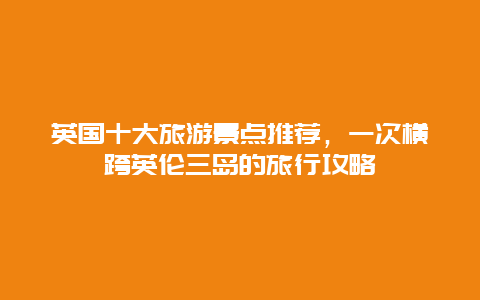 英国十大旅游景点推荐，一次横跨英伦三岛的旅行攻略