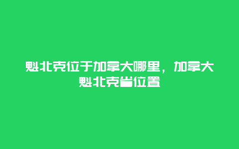 魁北克位于加拿大哪里，加拿大魁北克省位置