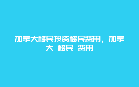 加拿大移民投资移民费用，加拿大 移民 费用