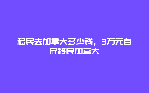 移民去加拿大多少钱，3万元自雇移民加拿大