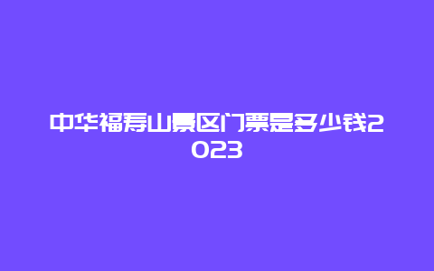 中华福寿山景区门票是多少钱2023