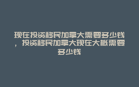 现在投资移民加拿大需要多少钱，投资移民加拿大现在大概需要多少钱