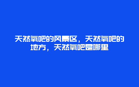 天然氧吧的风景区，天然氧吧的地方，天然氧吧是哪里