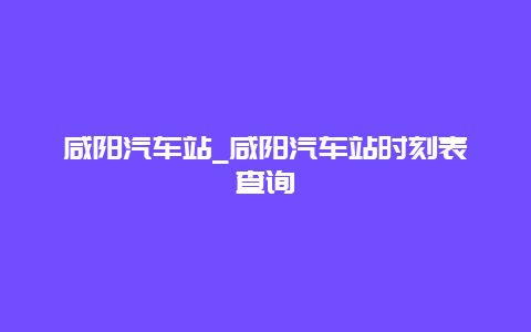 咸阳汽车站_咸阳汽车站时刻表查询