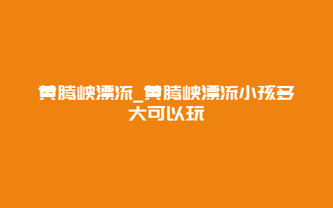 黄腾峡漂流_黄腾峡漂流小孩多大可以玩